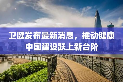 卫健发布最新消息，推动健康中国建设跃上新台阶