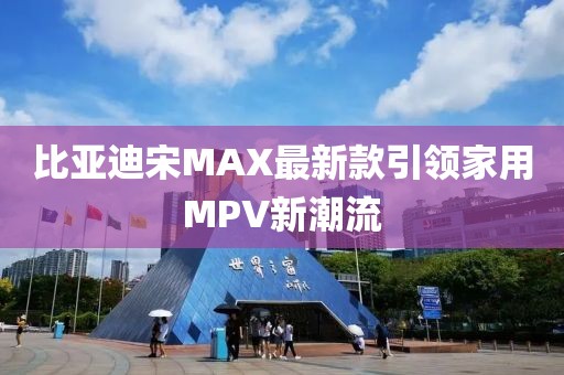 比亚迪宋MAX最新款引领家用MPV新潮流