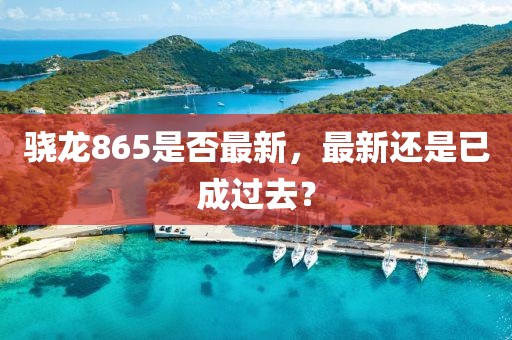 骁龙865是否最新，最新还是已成过去？