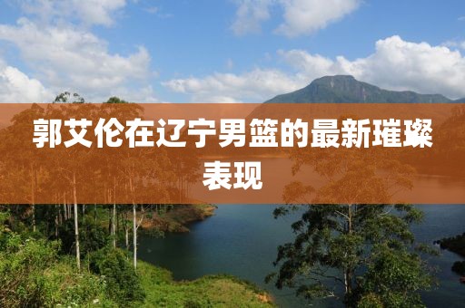 郭艾伦在辽宁男篮的最新璀璨表现