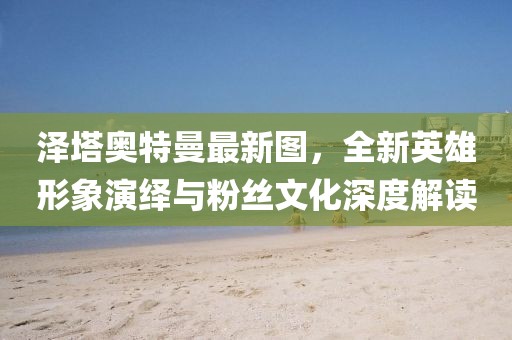 泽塔奥特曼最新图，全新英雄形象演绎与粉丝文化深度解读