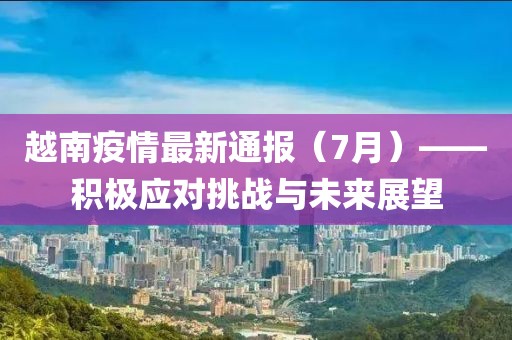 越南疫情最新通报（7月）——积极应对挑战与未来展望