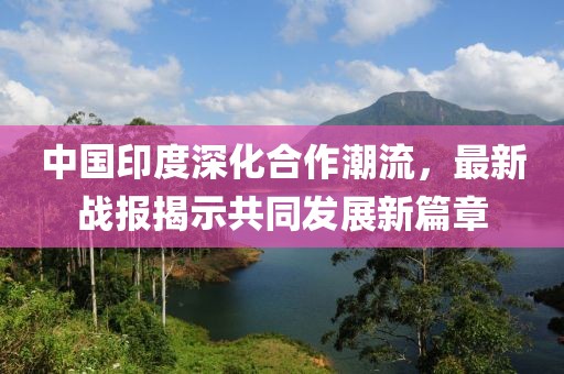 中国印度深化合作潮流，最新战报揭示共同发展新篇章