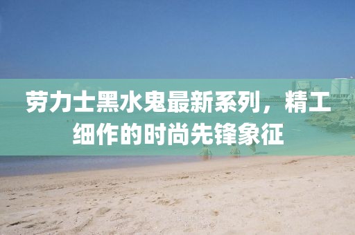 劳力士黑水鬼最新系列，精工细作的时尚先锋象征