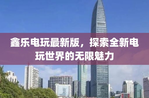 鑫乐电玩最新版，探索全新电玩世界的无限魅力