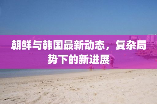 朝鲜与韩国最新动态，复杂局势下的新进展