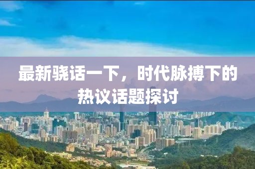 最新骁话一下，时代脉搏下的热议话题探讨