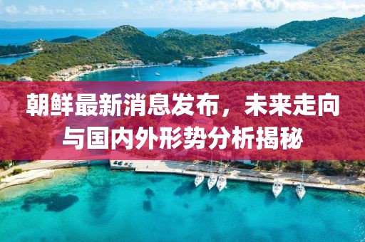朝鲜最新消息发布，未来走向与国内外形势分析揭秘