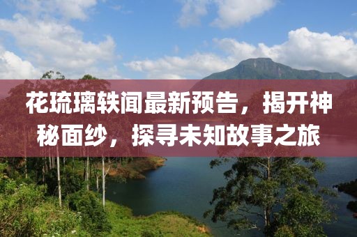 花琉璃轶闻最新预告，揭开神秘面纱，探寻未知故事之旅