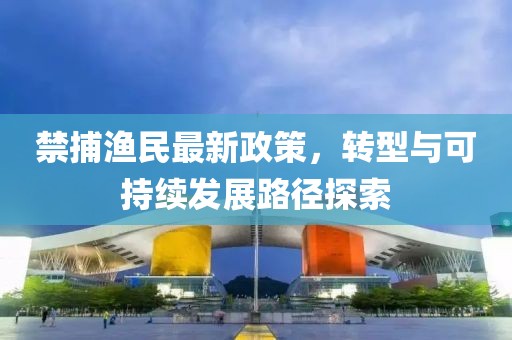 禁捕渔民最新政策，转型与可持续发展路径探索