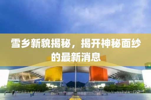 雪乡新貌揭秘，揭开神秘面纱的最新消息