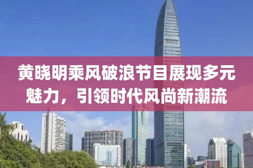黄晓明乘风破浪节目展现多元魅力，引领时代风尚新潮流
