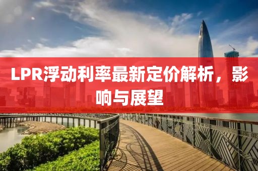 LPR浮动利率最新定价解析，影响与展望