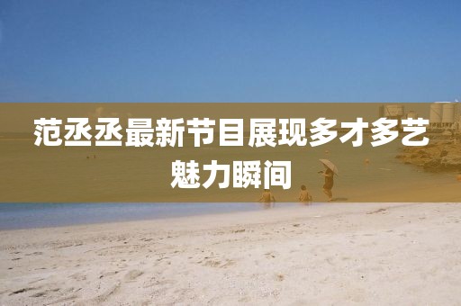 范丞丞最新节目展现多才多艺魅力瞬间