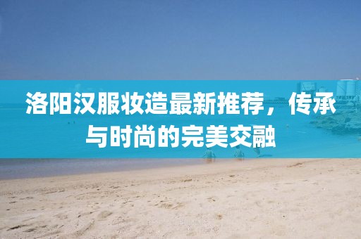 洛阳汉服妆造最新推荐，传承与时尚的完美交融
