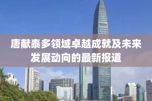 唐献泰多领域卓越成就及未来发展动向的最新报道