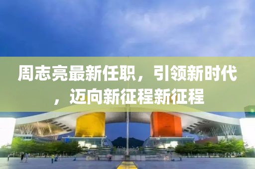 周志亮最新任职，引领新时代，迈向新征程新征程