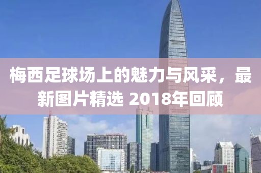 梅西足球场上的魅力与风采，最新图片精选 2018年回顾