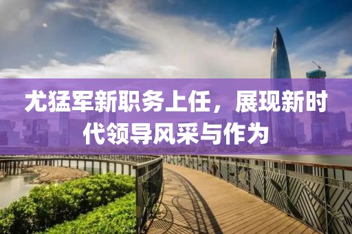 尤猛军新职务上任，展现新时代领导风采与作为
