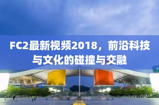 FC2最新视频2018，前沿科技与文化的碰撞与交融