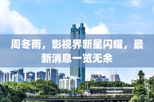 周冬雨，影视界新星闪耀，最新消息一览无余