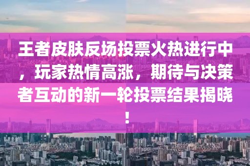 王者皮肤反场投票火热进行中，玩家热情高涨，期待与决策者互动的新一轮投票结果揭晓！