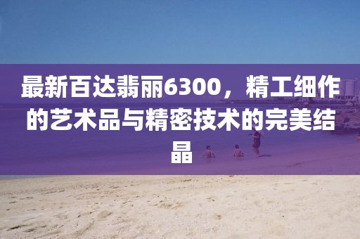 最新百达翡丽6300，精工细作的艺术品与精密技术的完美结晶