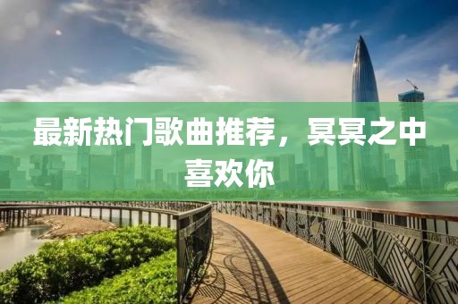 最新热门歌曲推荐，冥冥之中喜欢你