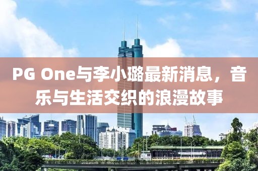 PG One与李小璐最新消息，音乐与生活交织的浪漫故事