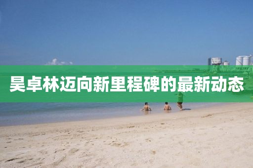 昊卓林迈向新里程碑的最新动态