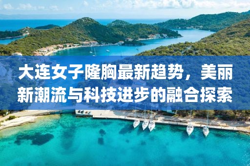 大连女子隆胸最新趋势，美丽新潮流与科技进步的融合探索