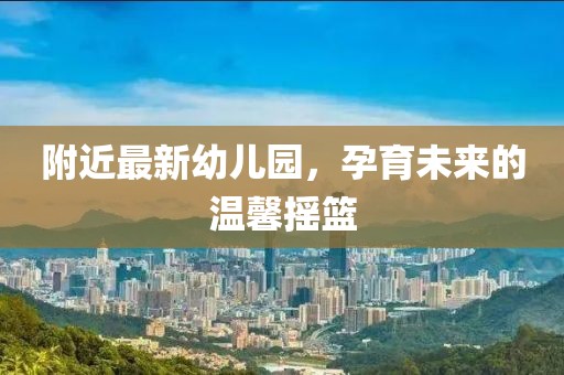 附近最新幼儿园，孕育未来的温馨摇篮