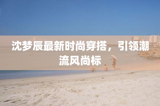 沈梦辰最新时尚穿搭，引领潮流风尚标