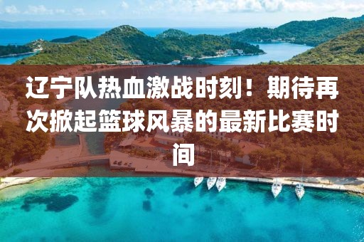 辽宁队热血激战时刻！期待再次掀起篮球风暴的最新比赛时间