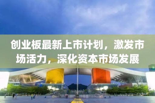 创业板最新上市计划，激发市场活力，深化资本市场发展