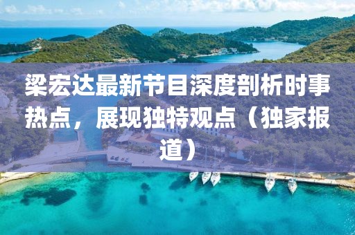 梁宏达最新节目深度剖析时事热点，展现独特观点（独家报道）