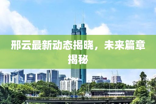 邢云最新动态揭晓，未来篇章揭秘