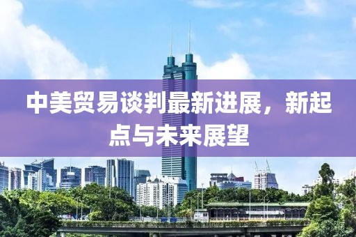 中美贸易谈判最新进展，新起点与未来展望