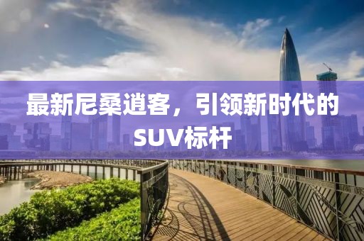 最新尼桑逍客，引领新时代的SUV标杆