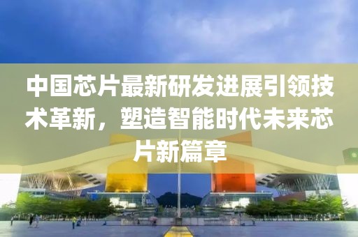 中国芯片最新研发进展引领技术革新，塑造智能时代未来芯片新篇章
