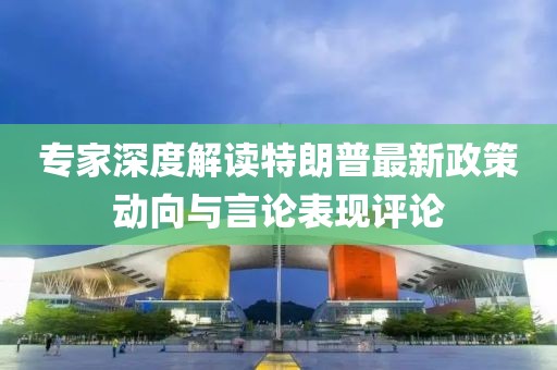 专家深度解读特朗普最新政策动向与言论表现评论