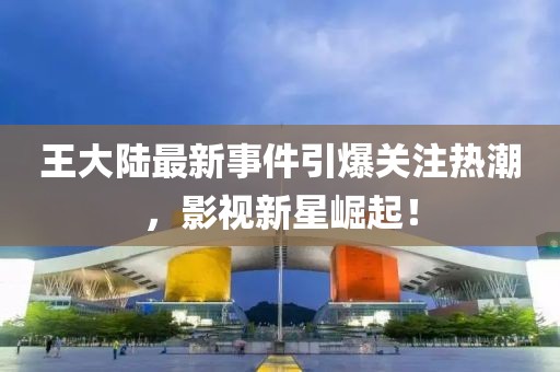 王大陆最新事件引爆关注热潮，影视新星崛起！