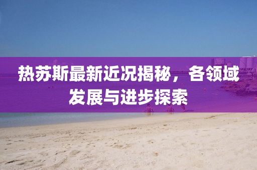 热苏斯最新近况揭秘，各领域发展与进步探索