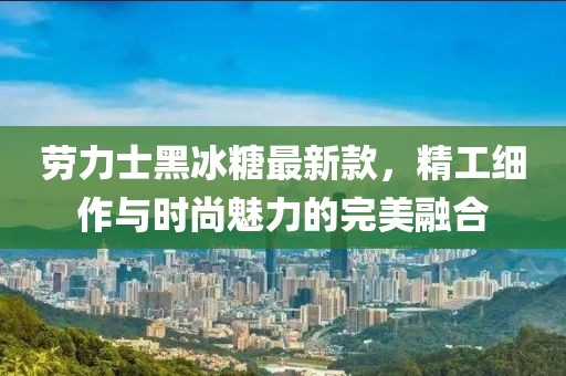 劳力士黑冰糖最新款，精工细作与时尚魅力的完美融合