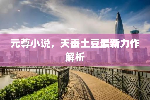 元尊小说，天蚕土豆最新力作解析