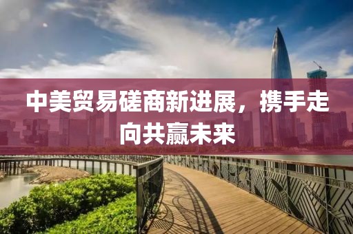 中美贸易磋商新进展，携手走向共赢未来