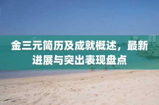 金三元简历及成就概述，最新进展与突出表现盘点