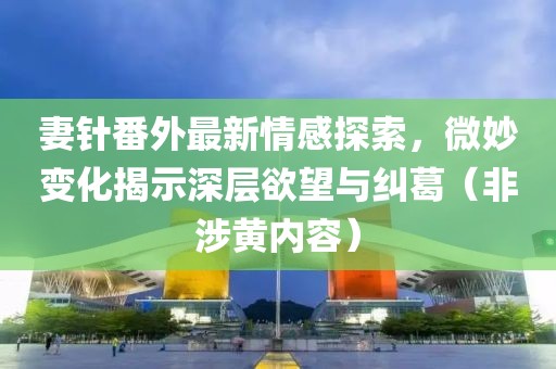 妻针番外最新情感探索，微妙变化揭示深层欲望与纠葛（非涉黄内容）