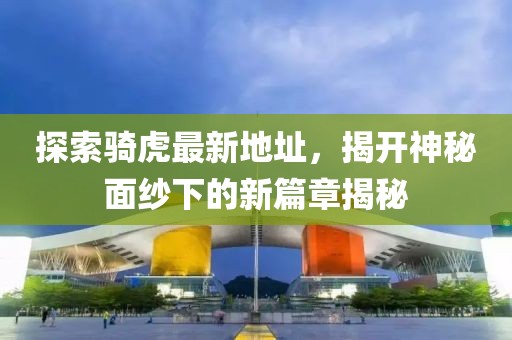 探索骑虎最新地址，揭开神秘面纱下的新篇章揭秘