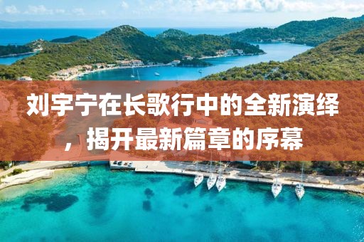 刘宇宁在长歌行中的全新演绎，揭开最新篇章的序幕